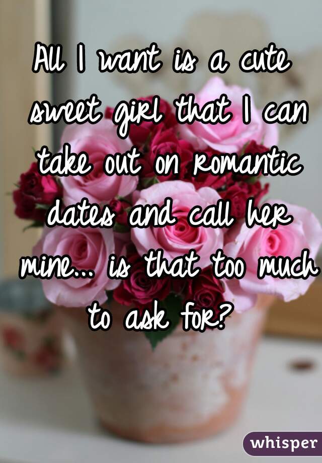 All I want is a cute sweet girl that I can take out on romantic dates and call her mine... is that too much to ask for? 