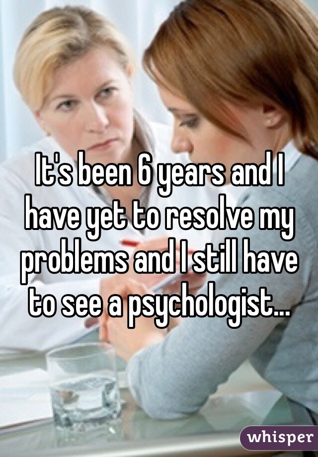 It's been 6 years and I have yet to resolve my problems and I still have to see a psychologist...