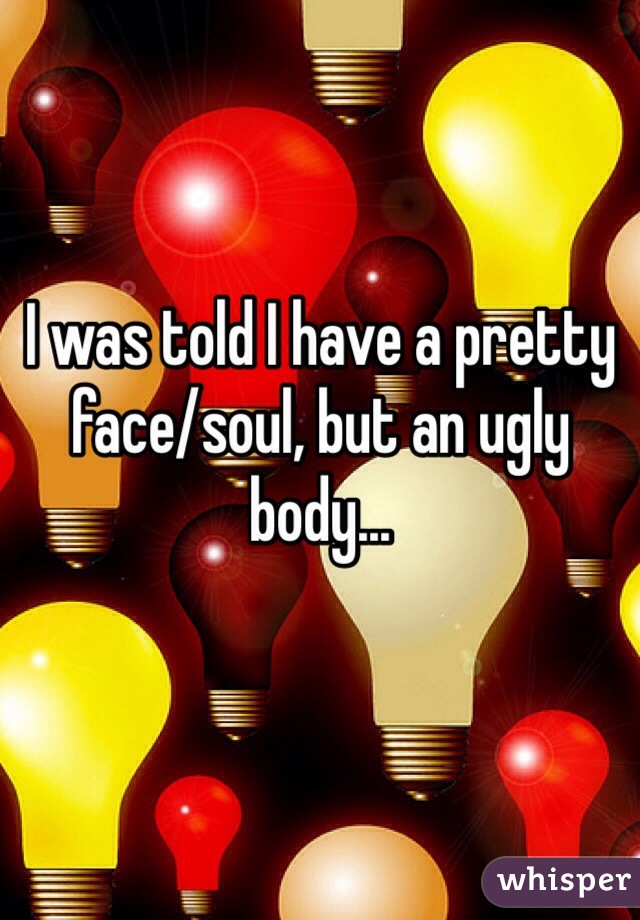 I was told I have a pretty face/soul, but an ugly body...