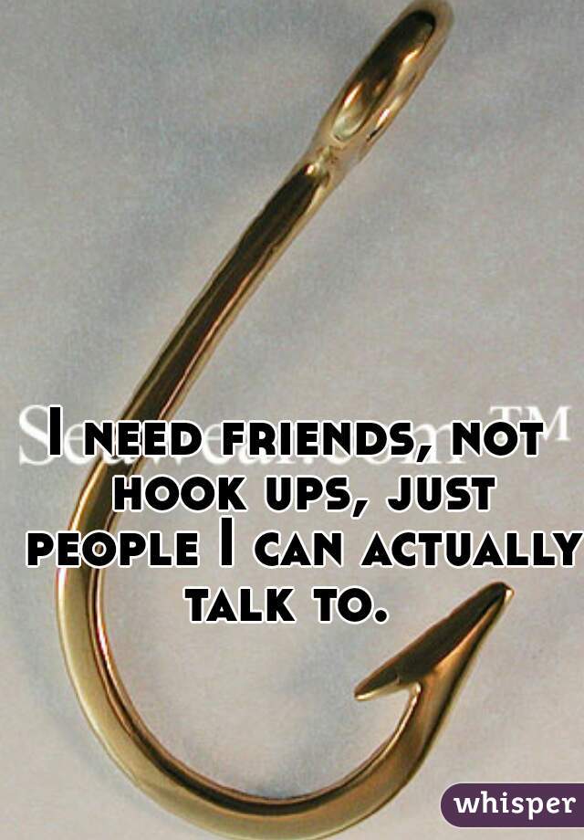I need friends, not hook ups, just people I can actually talk to.  