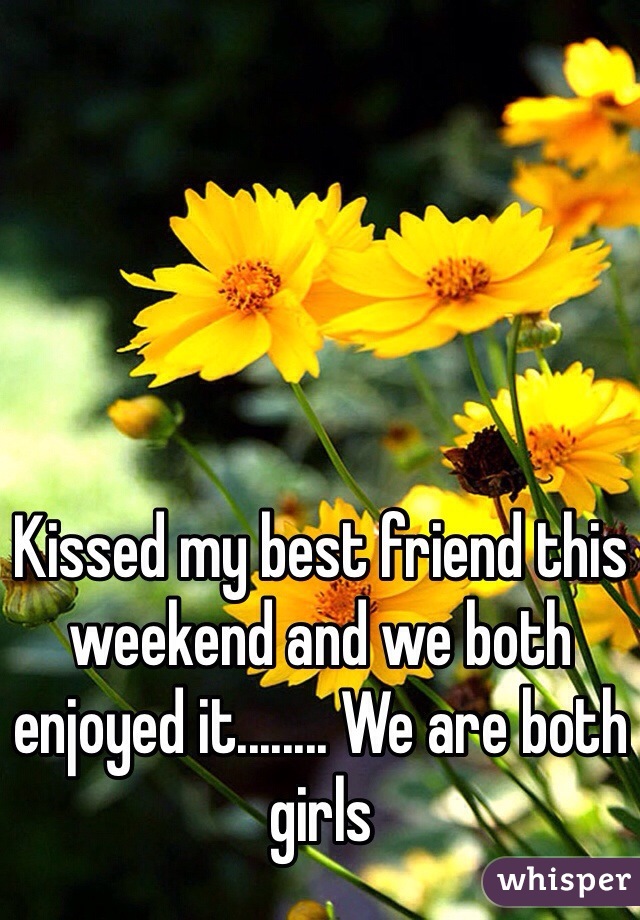 Kissed my best friend this weekend and we both enjoyed it........ We are both girls