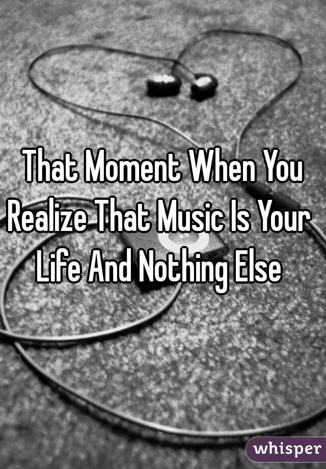 That Moment When You Realize That Music Is Your  
Life And Nothing Else 