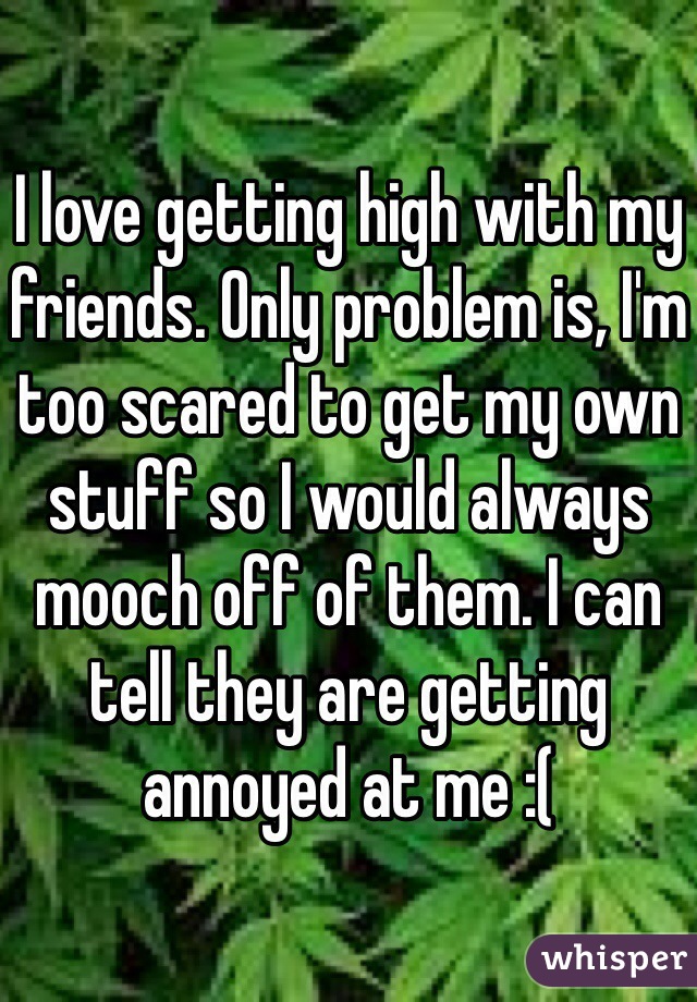 I love getting high with my friends. Only problem is, I'm too scared to get my own stuff so I would always mooch off of them. I can tell they are getting annoyed at me :(