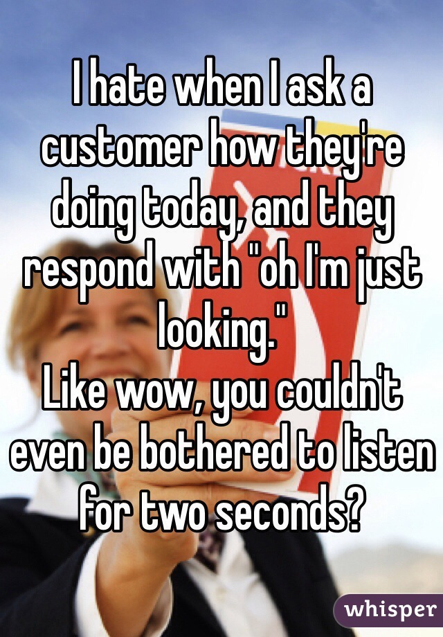 I hate when I ask a customer how they're doing today, and they respond with "oh I'm just looking."
Like wow, you couldn't even be bothered to listen for two seconds?