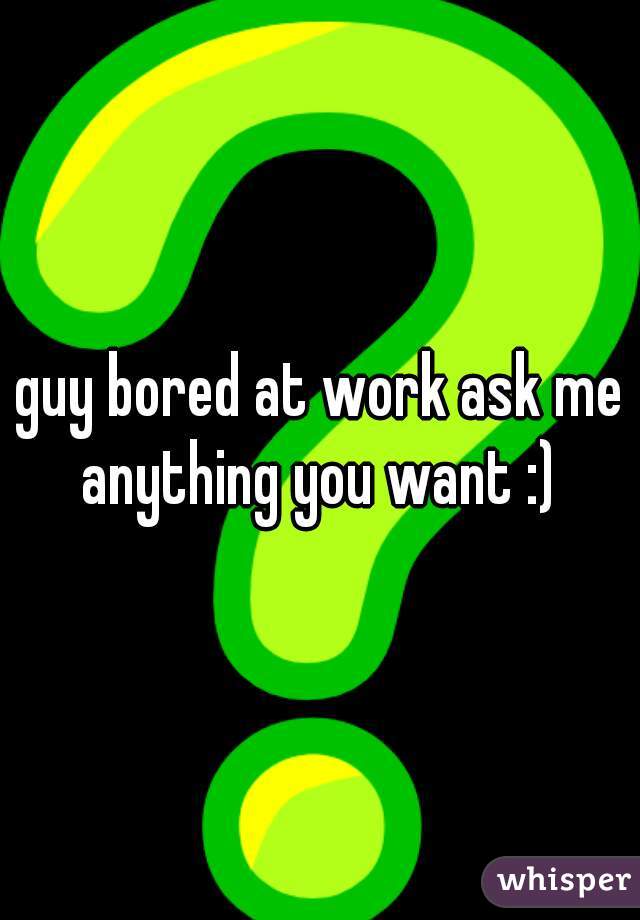 guy bored at work ask me anything you want :) 