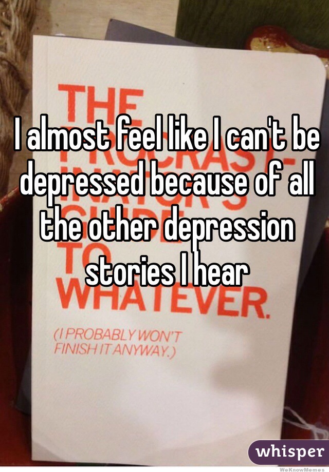 I almost feel like I can't be depressed because of all the other depression stories I hear 