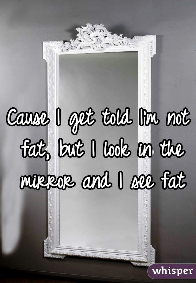 Cause I get told I'm not fat, but I look in the mirror and I see fat