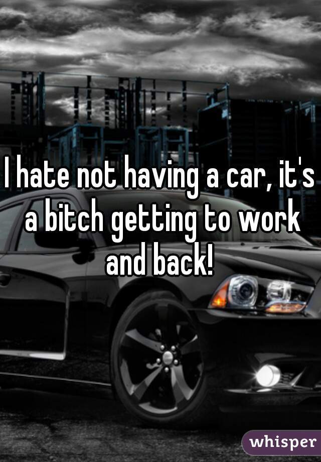 I hate not having a car, it's a bitch getting to work and back! 