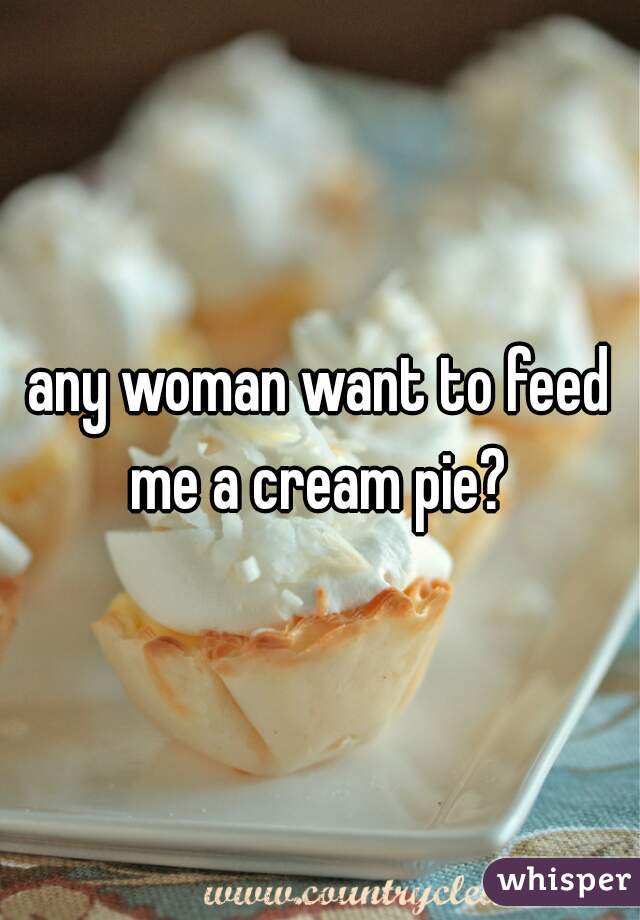 any woman want to feed me a cream pie? 