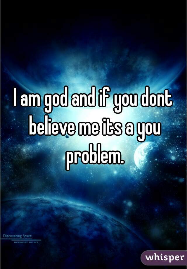 I am god and if you dont believe me its a you problem.