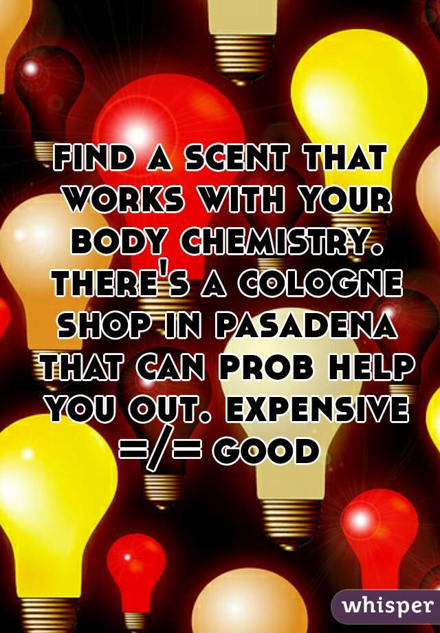 find a scent that works with your body chemistry. there's a cologne shop in pasadena that can prob help you out. expensive =/= good 