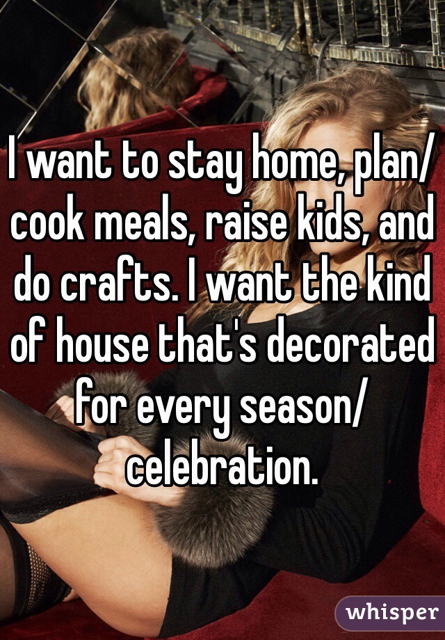 I want to stay home, plan/cook meals, raise kids, and do crafts. I want the kind of house that's decorated for every season/celebration. 