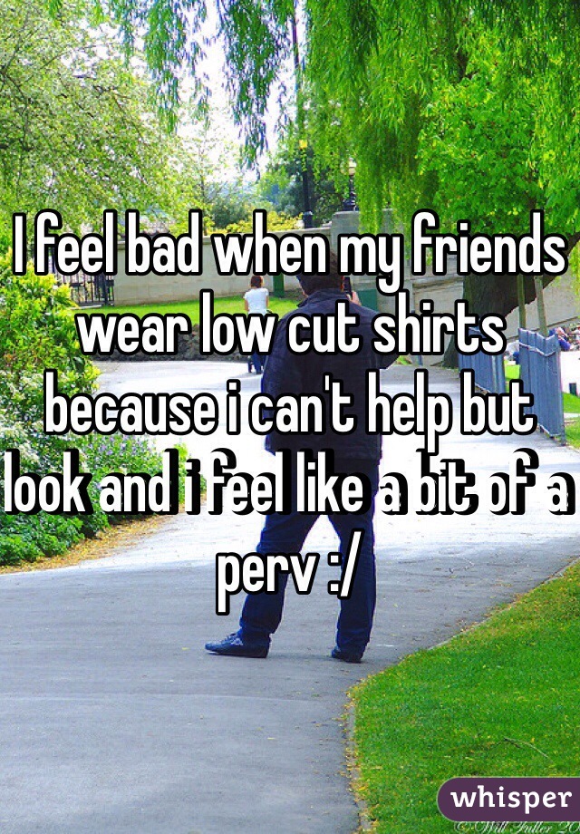 I feel bad when my friends wear low cut shirts because i can't help but look and i feel like a bit of a perv :/
