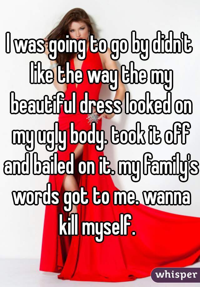 I was going to go by didn't like the way the my beautiful dress looked on my ugly body. took it off and bailed on it. my family's words got to me. wanna kill myself.  