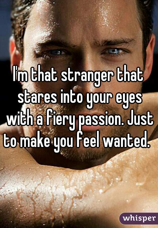 I'm that stranger that stares into your eyes with a fiery passion. Just to make you feel wanted.  