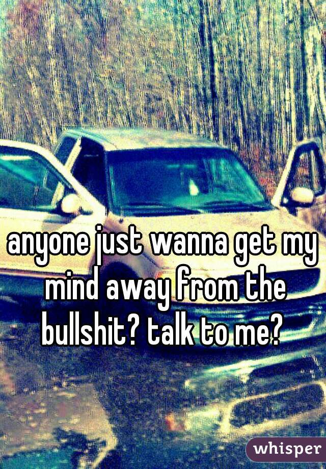 anyone just wanna get my mind away from the bullshit? talk to me? 