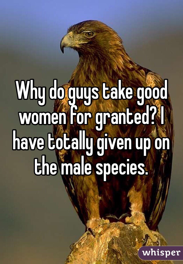 Why do guys take good women for granted? I have totally given up on the male species.