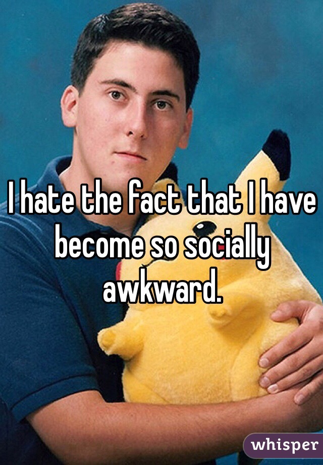 I hate the fact that I have become so socially awkward. 