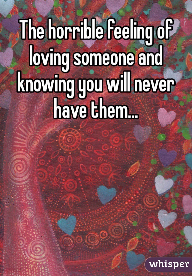 The horrible feeling of loving someone and knowing you will never have them...
