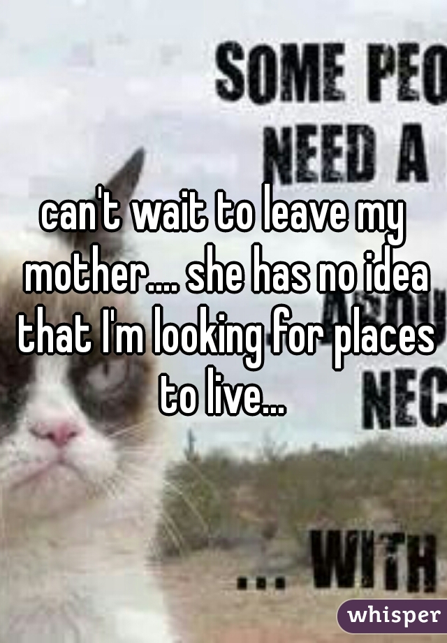can't wait to leave my mother.... she has no idea that I'm looking for places to live... 
