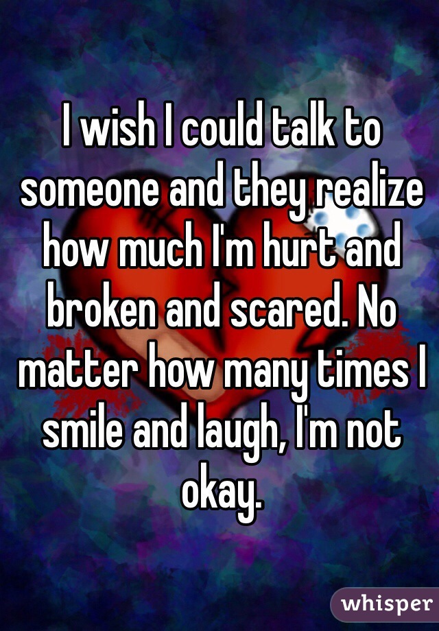 I wish I could talk to someone and they realize how much I'm hurt and broken and scared. No matter how many times I smile and laugh, I'm not okay. 