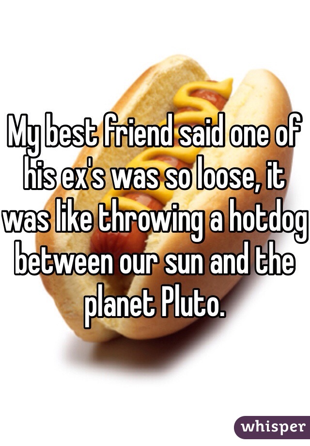 My best friend said one of his ex's was so loose, it was like throwing a hotdog between our sun and the planet Pluto.