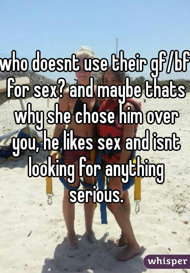 who doesnt use their gf/bf for sex? and maybe thats why she chose him over you, he likes sex and isnt looking for anything serious.