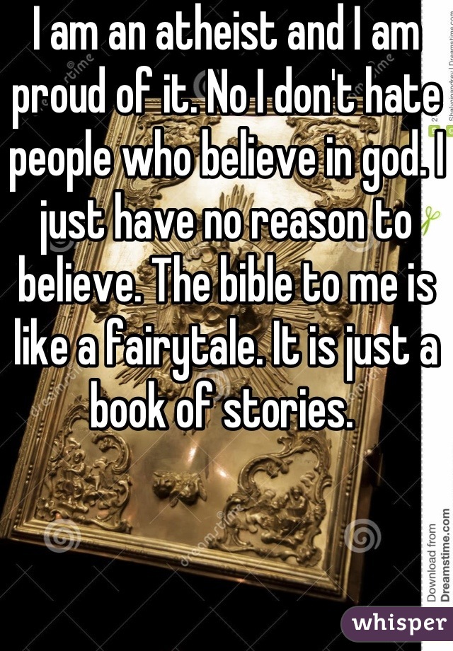 I am an atheist and I am proud of it. No I don't hate people who believe in god. I just have no reason to believe. The bible to me is like a fairytale. It is just a book of stories. 