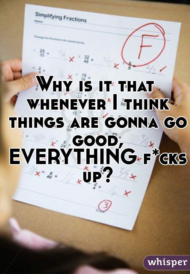 Why is it that whenever I think things are gonna go good, EVERYTHING f*cks up?