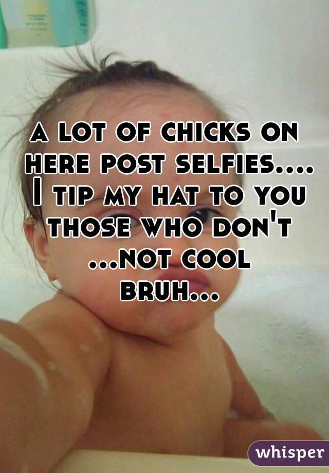 a lot of chicks on here post selfies.... I tip my hat to you those who don't ...not cool bruh...  