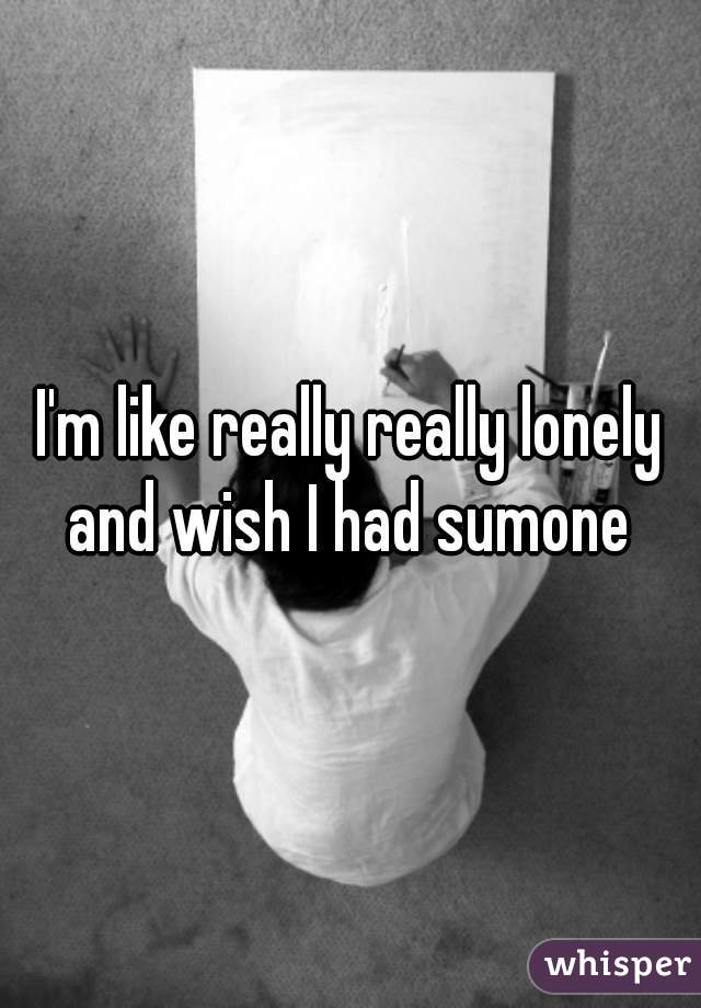 I'm like really really lonely and wish I had sumone 