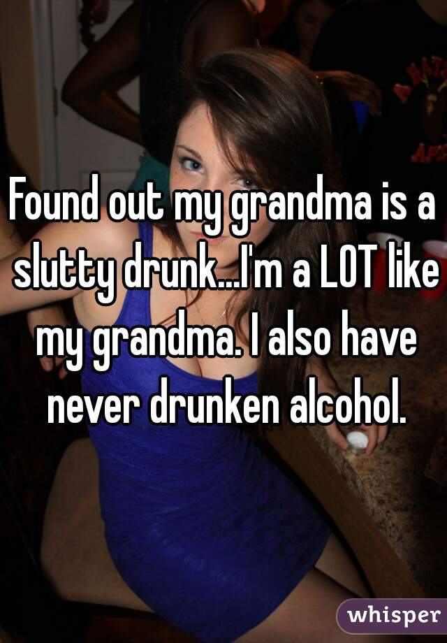 Found out my grandma is a slutty drunk...I'm a LOT like my grandma. I also have never drunken alcohol.