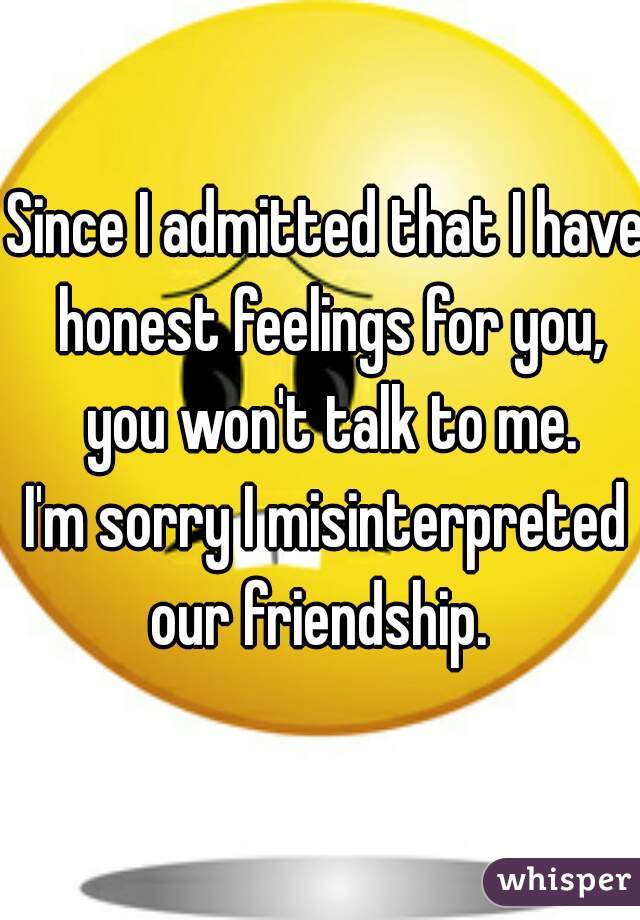 Since I admitted that I have honest feelings for you, you won't talk to me.

I'm sorry I misinterpreted our friendship.  