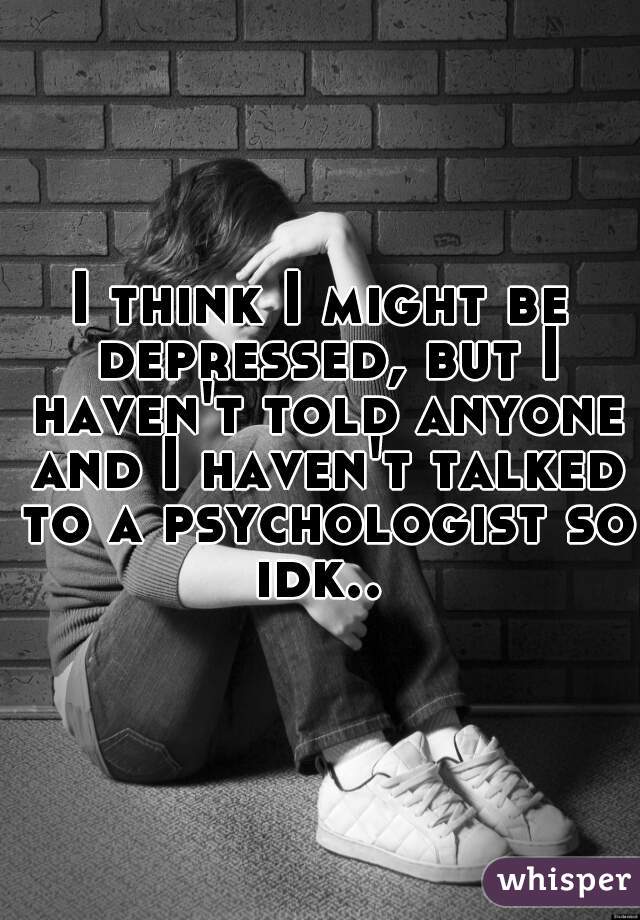 I think I might be depressed, but I haven't told anyone and I haven't talked to a psychologist so idk.. 