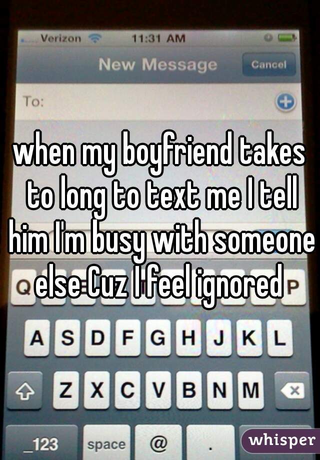 when my boyfriend takes to long to text me I tell him I'm busy with someone else Cuz I feel ignored 
