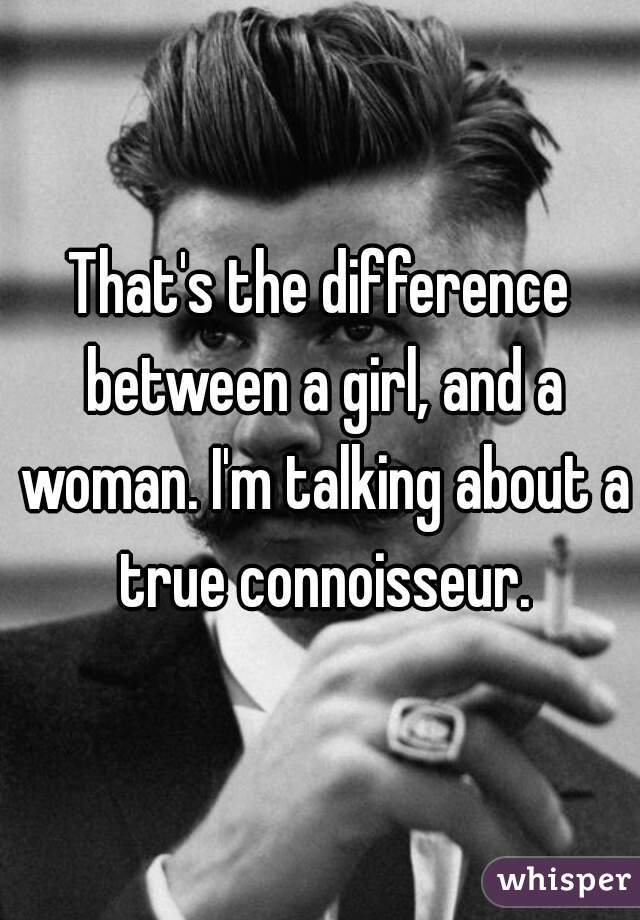 That's the difference between a girl, and a woman. I'm talking about a true connoisseur.
