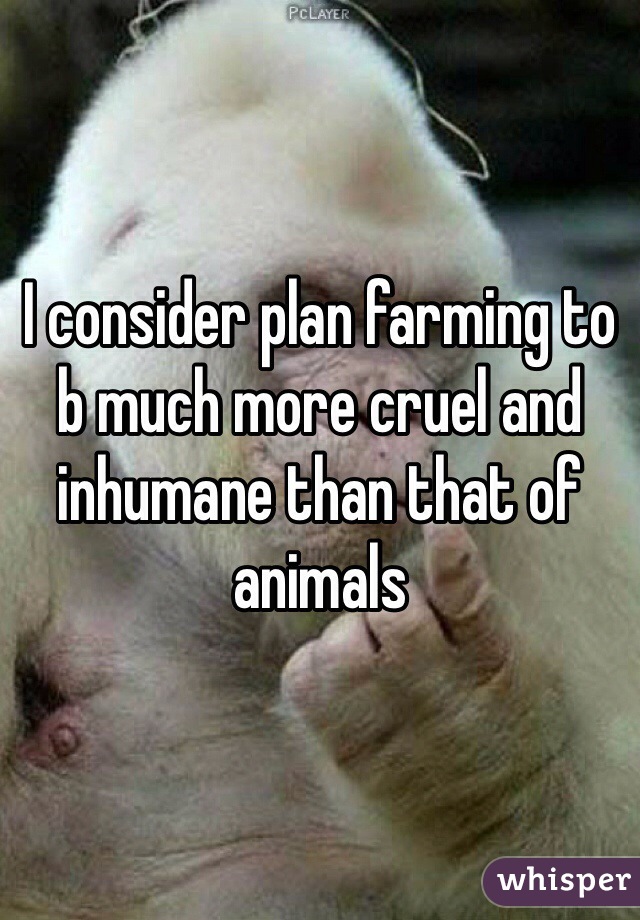 I consider plan farming to b much more cruel and inhumane than that of animals