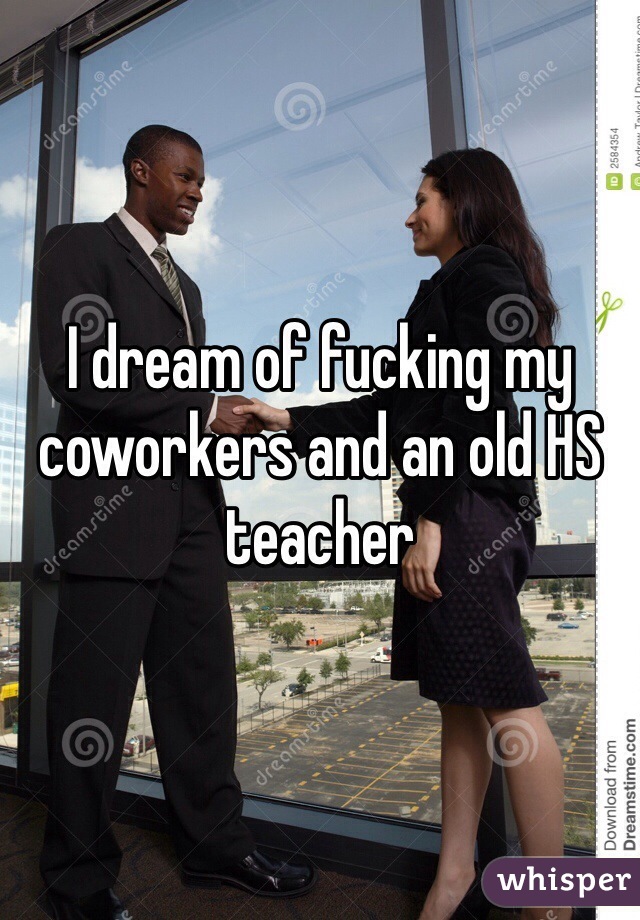 I dream of fucking my coworkers and an old HS teacher 