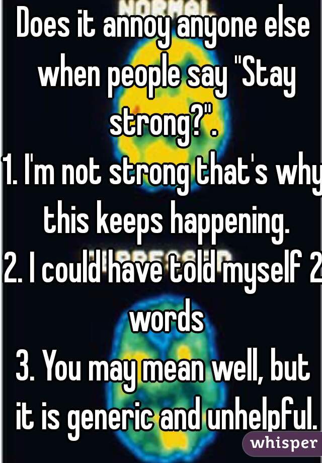 Does it annoy anyone else when people say "Stay strong?". 
1. I'm not strong that's why this keeps happening.
2. I could have told myself 2 words
3. You may mean well, but it is generic and unhelpful.