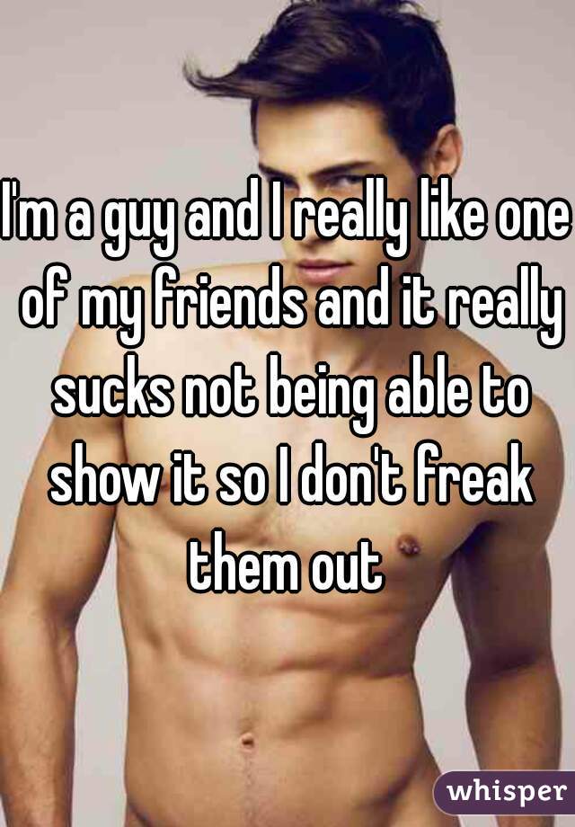 I'm a guy and I really like one of my friends and it really sucks not being able to show it so I don't freak them out 
