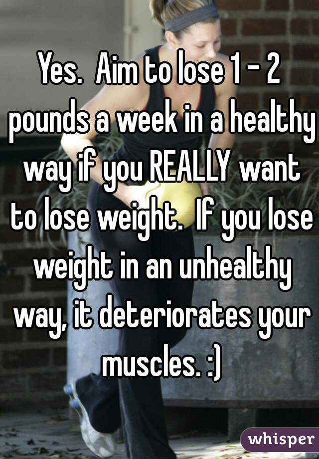 Yes.  Aim to lose 1 - 2 pounds a week in a healthy way if you REALLY want to lose weight.  If you lose weight in an unhealthy way, it deteriorates your muscles. :)