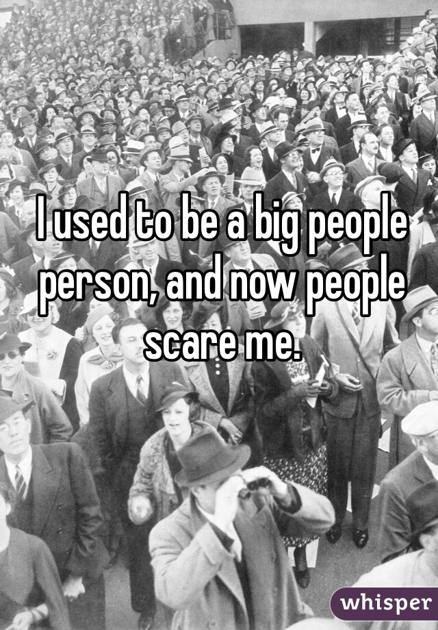 I used to be a big people person, and now people scare me.