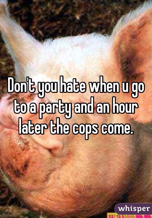 Don't you hate when u go to a party and an hour later the cops come. 