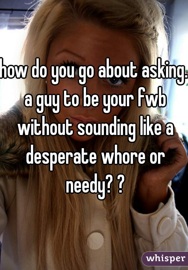 how do you go about asking. a guy to be your fwb without sounding like a desperate whore or needy? ?