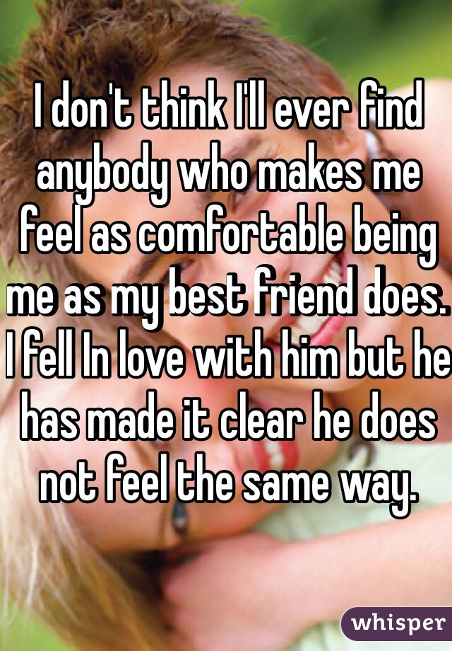 I don't think I'll ever find anybody who makes me feel as comfortable being me as my best friend does. I fell In love with him but he has made it clear he does not feel the same way. 