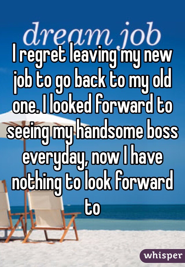 I regret leaving my new job to go back to my old one. I looked forward to seeing my handsome boss everyday, now I have nothing to look forward to 