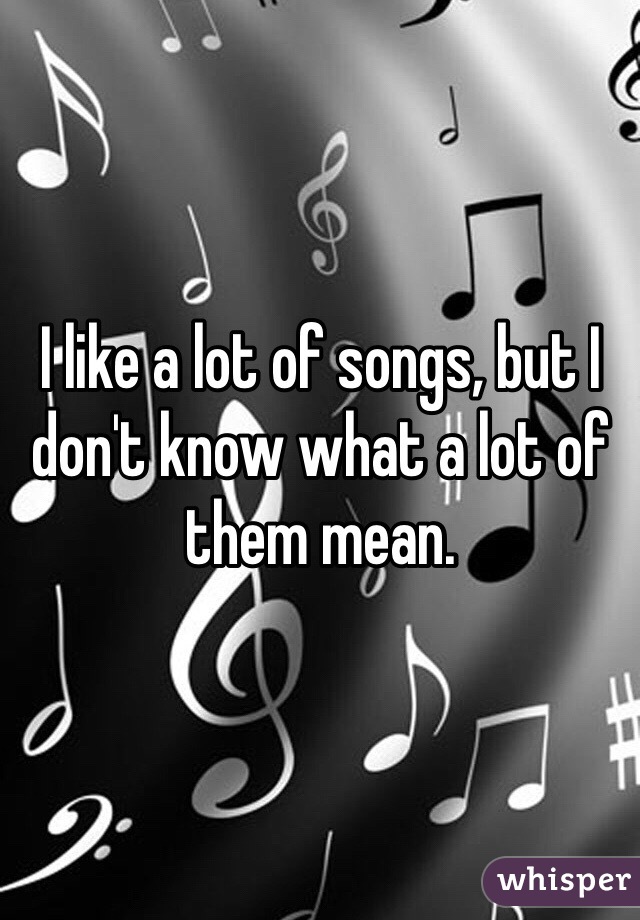 I like a lot of songs, but I don't know what a lot of them mean.