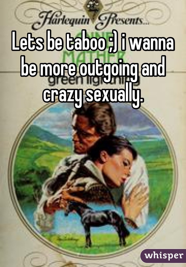 Lets be taboo ;) i wanna be more outgoing and crazy sexually.