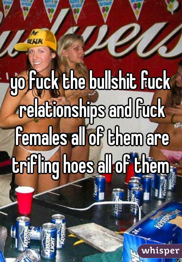 yo fuck the bullshit fuck relationships and fuck females all of them are trifling hoes all of them 