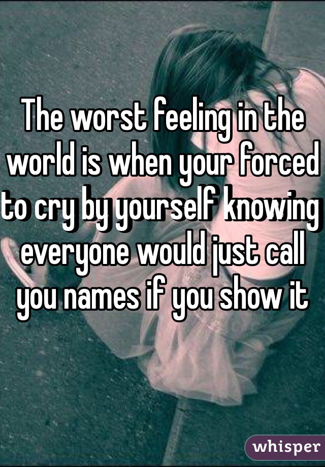 The worst feeling in the world is when your forced to cry by yourself knowing everyone would just call you names if you show it 
